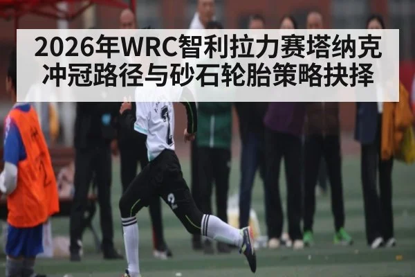 2026年WRC智利拉力赛塔纳克冲冠路径与砂石轮胎策略抉择（kaiyun）